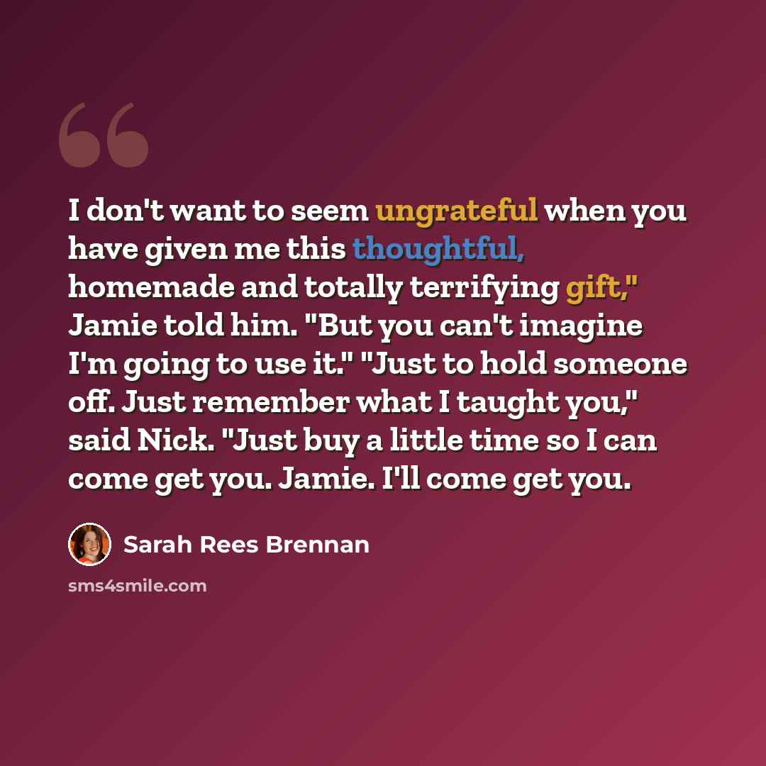 “I don't want to seem ungrateful when you have given me this thoughtful, homemade and totally terrifying gift," Jamie told him. "But you can't imagine I'm going to use it." "Just to hold someone off. Just remember what I taught you," said Nick. "Just buy a little time so I can come get you. Jamie…” quote by Sarah Rees Brennan