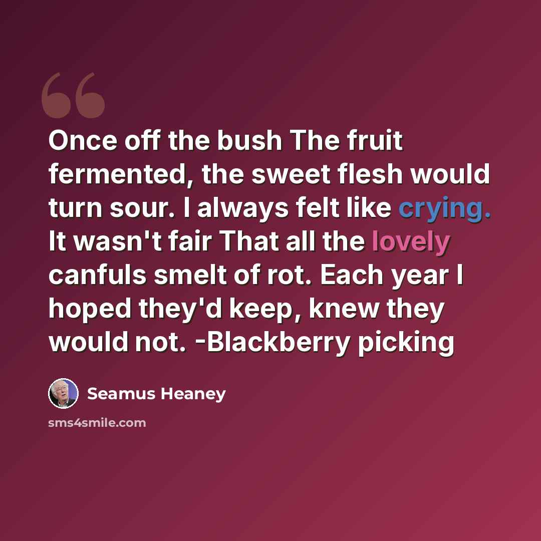 “Once off the bush The fruit fermented, the sweet flesh would turn sour. I always felt like crying. It wasn't fair That all the lovely canfuls smelt of rot. Each year I hoped they'd keep, knew they would not. -Blackberry picking” quote by Seamus Heaney