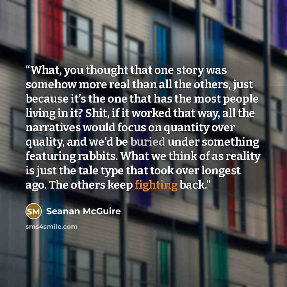 “What, you thought that one story was somehow more real than all the others, just because it’s the one that has the most people living in it? Shit, if it worked that way, all the narratives would focus on quantity over quality, and we’d be buried under something featuring rabbits. What we think of…” quote by Seanan McGuire