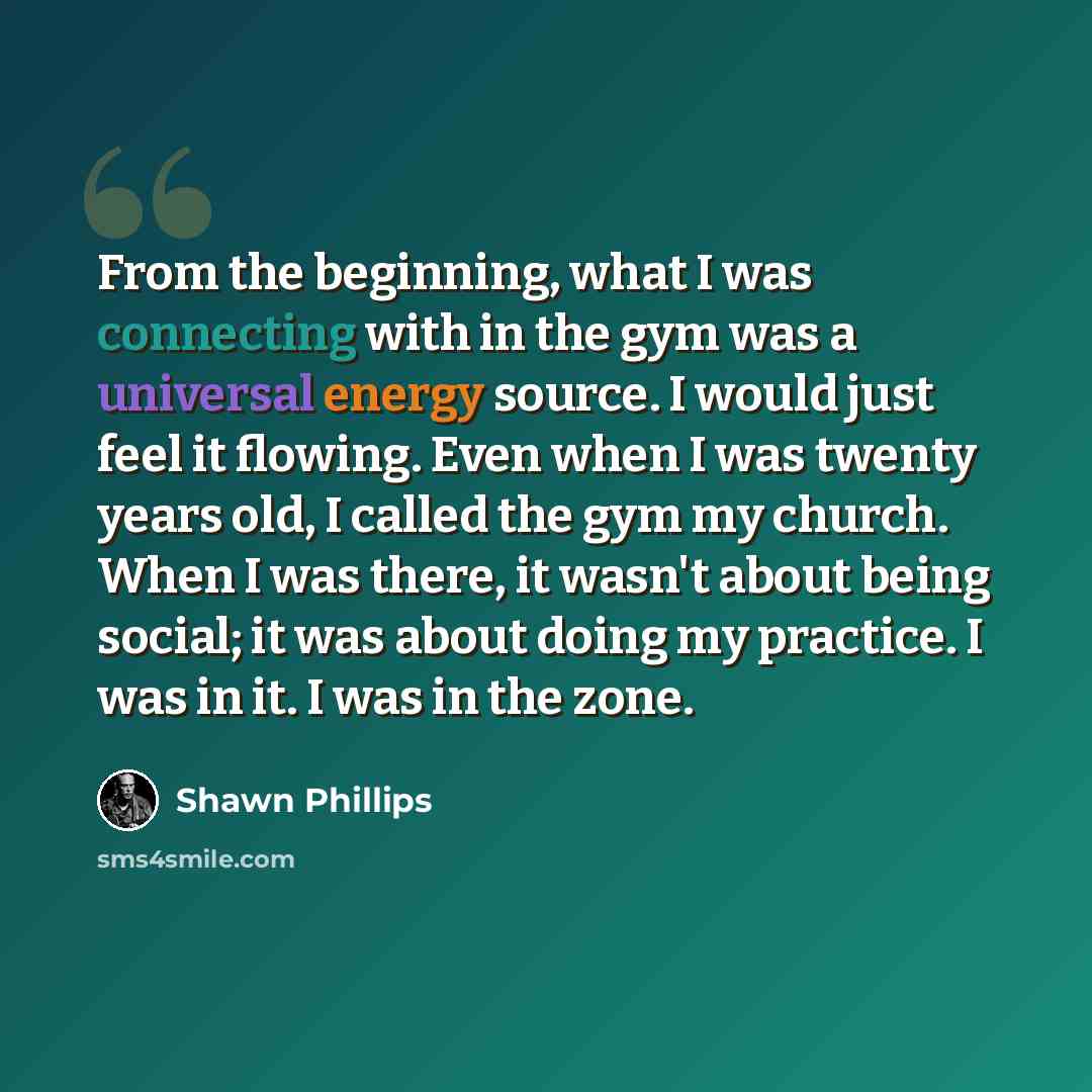 “From the beginning, what I was connecting with in the gym was a universal energy source. I would just feel it flowing. Even when I was twenty years old, I called the gym my church. When I was there, it wasn't about being social; it was about doing my practice. I was in it. I was in the zone.” quote by Shawn Phillips