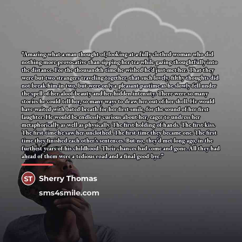 “Amazing what a man thought of, looking at a fully clothed woman who did nothing more provocative than sipping her tea while gazing thoughtfully into the distance. For the thousandth time he wished he’d just met her. That they were but two strangers traveling together, that such lovely, filthy…” quote by Sherry Thomas