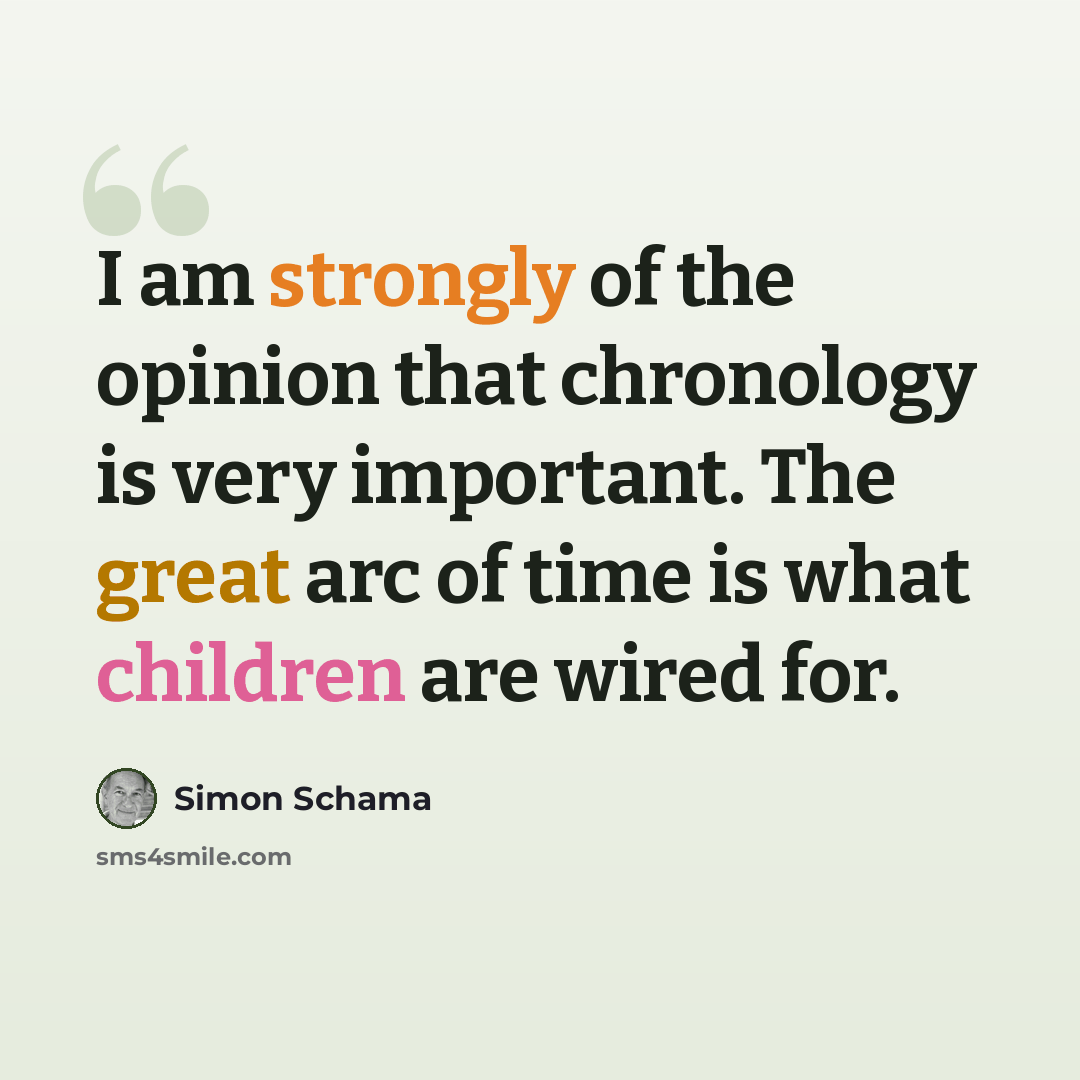“I am strongly of the opinion that chronology is very important. The great arc of time is what children are wired for.” quote by Simon Schama