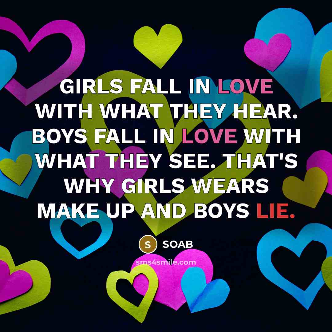 “GIRLS FALL IN LOVE WITH WHAT THEY HEAR. BOYS FALL IN LOVE WITH WHAT THEY SEE. THAT'S WHY GIRLS WEARS MAKE UP AND BOYS LIE.” quote by SOAB