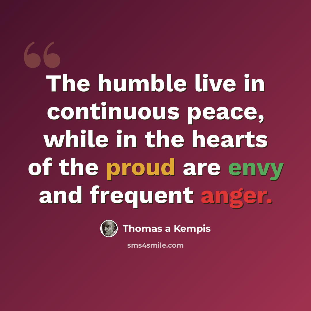 “The humble live in continuous peace, while in the hearts of the proud are envy and frequent anger.” quote by Thomas a Kempis