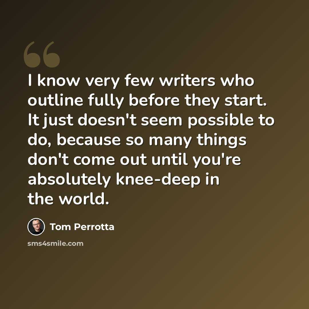 “I know very few writers who outline fully before they start. It just doesn't seem possible to do, because so many things don't come out until you're absolutely knee-deep in the world.” quote by Tom Perrotta