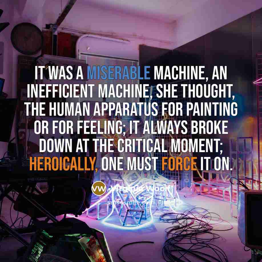 “It was a miserable machine, an inefficient machine, she thought, the human apparatus for painting or for feeling; it always broke down at the critical moment; heroically, one must force it on.” quote by Virginia Woolf
