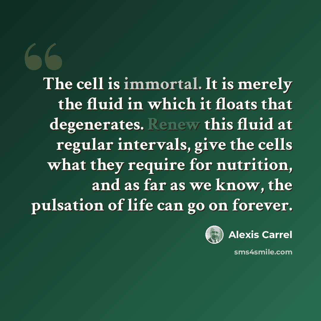 “The cell is immortal. It is merely the fluid in which it floats that degenerates. Renew this fluid at regular intervals, give the cells what they require for nutrition, and as far as we know, the pulsation of life can go on forever.” quote by Alexis Carrel