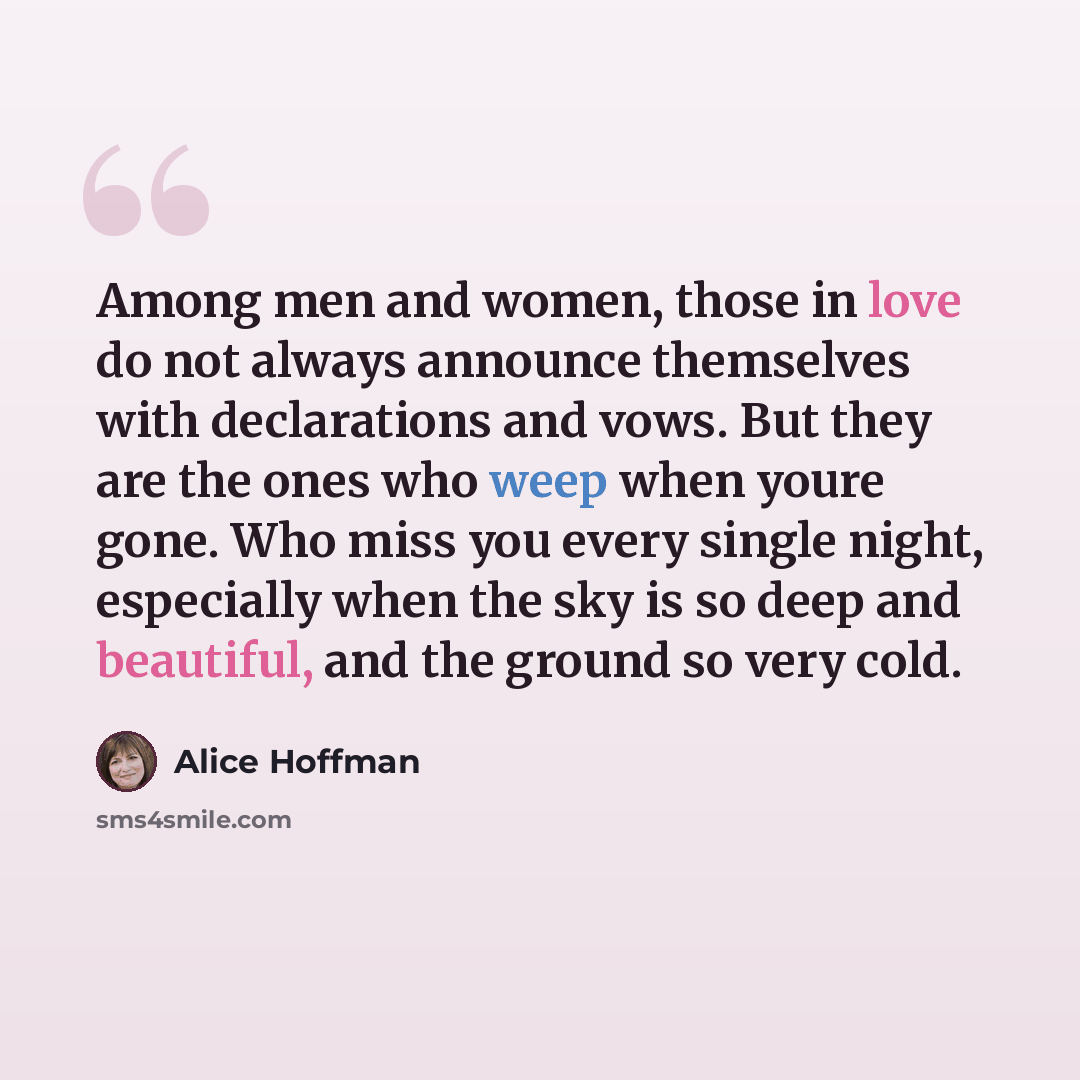 “Among men and women, those in love do not always announce themselves with declarations and vows. But they are the ones who weep when youre gone. Who miss you every single night, especially when the sky is so deep and beautiful, and the ground so very cold.” quote by Alice Hoffman