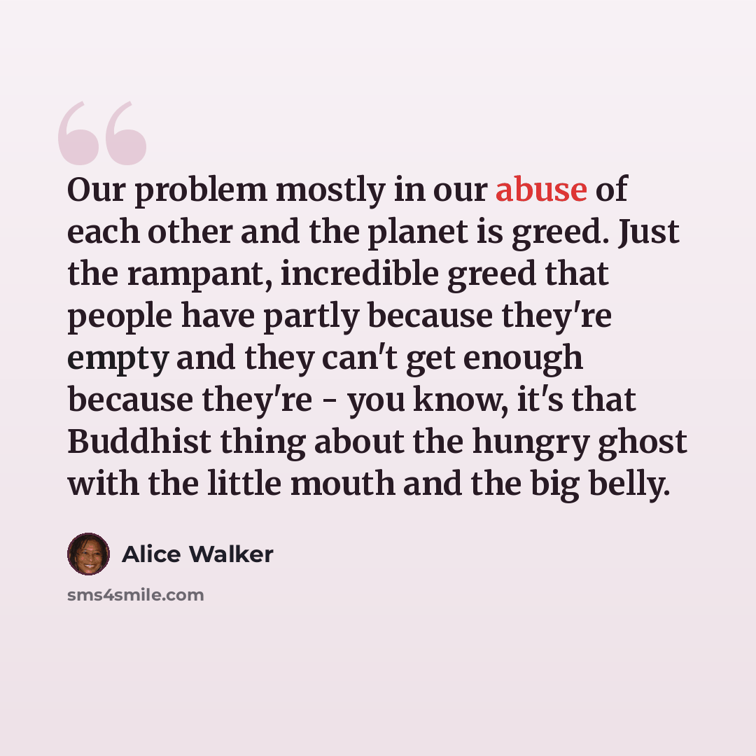 “Our problem mostly in our abuse of each other and the planet is greed. Just the rampant, incredible greed that people have partly because they're empty and they can't get enough because they're - you know, it's that Buddhist thing about the hungry ghost with the little mouth and the big belly.” quote by Alice Walker