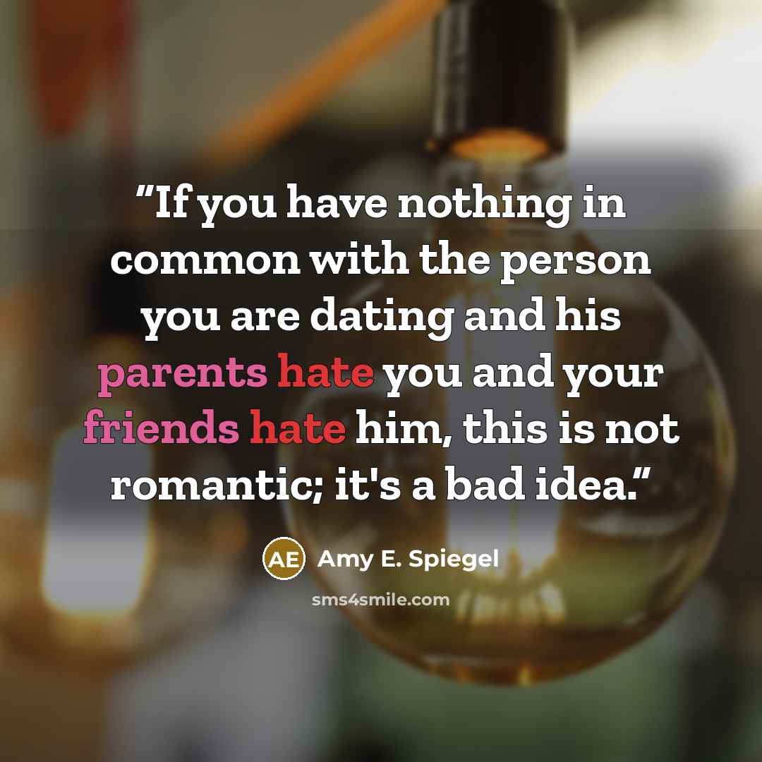 “If you have nothing in common with the person you are dating and his parents hate you and your friends hate him, this is not romantic; it's a bad idea.” quote by Amy E. Spiegel