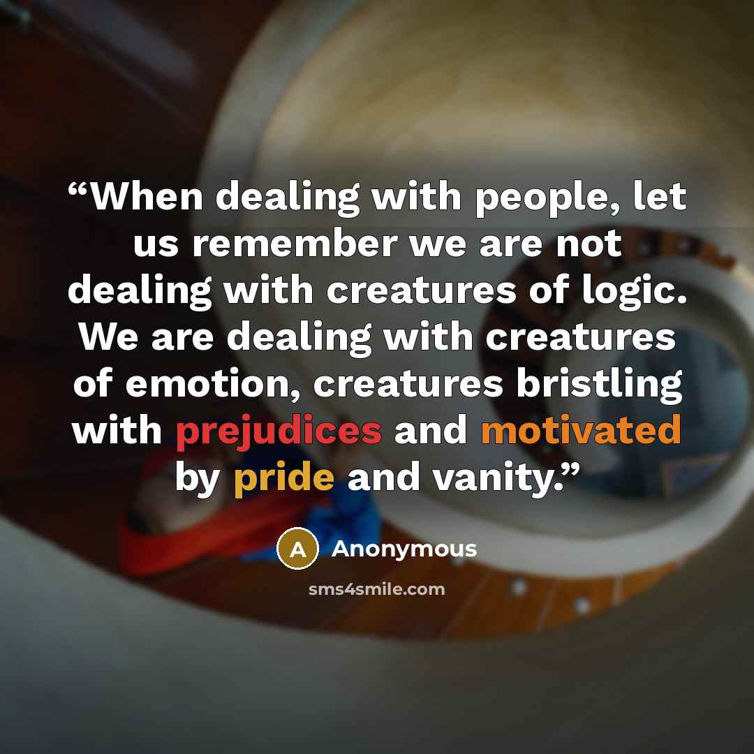 “When dealing with people, let us remember we are not dealing with creatures of logic. We are dealing with creatures of emotion, creatures bristling with prejudices and motivated by pride and vanity.” quote by Anonymous