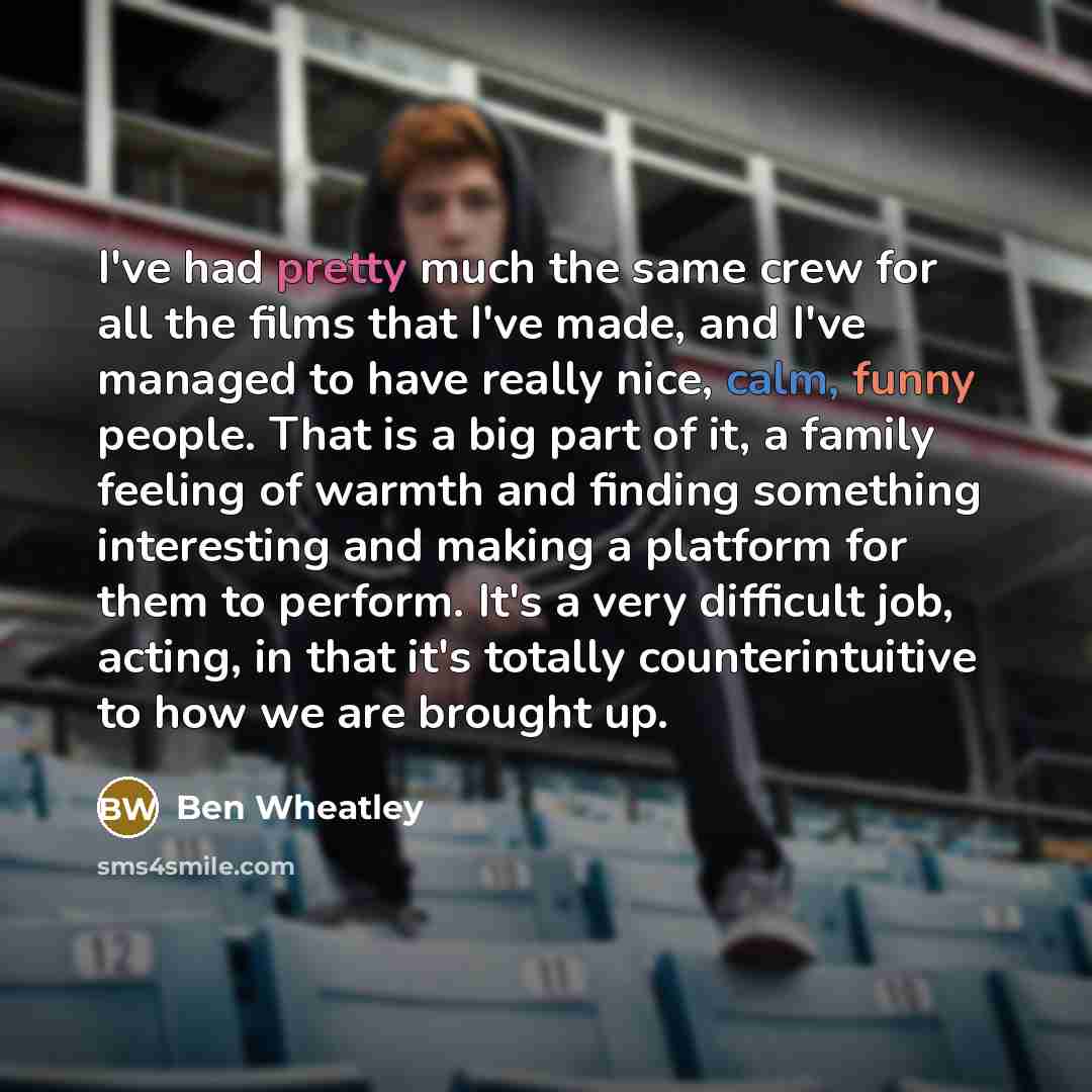 “I've had pretty much the same crew for all the films that I've made, and I've managed to have really nice, calm, funny people. That is a big part of it, a family feeling of warmth and finding something interesting and making a platform for them to perform. It's a very difficult job, acting, in…” quote by Ben Wheatley