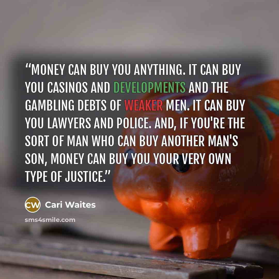 “Money can buy you anything. It can buy you casinos and developments and the gambling debts of weaker men. It can buy you lawyers and police. And, if you're the sort of man who can buy another man's son, money can buy you your very own type of justice.” quote by Cari Waites