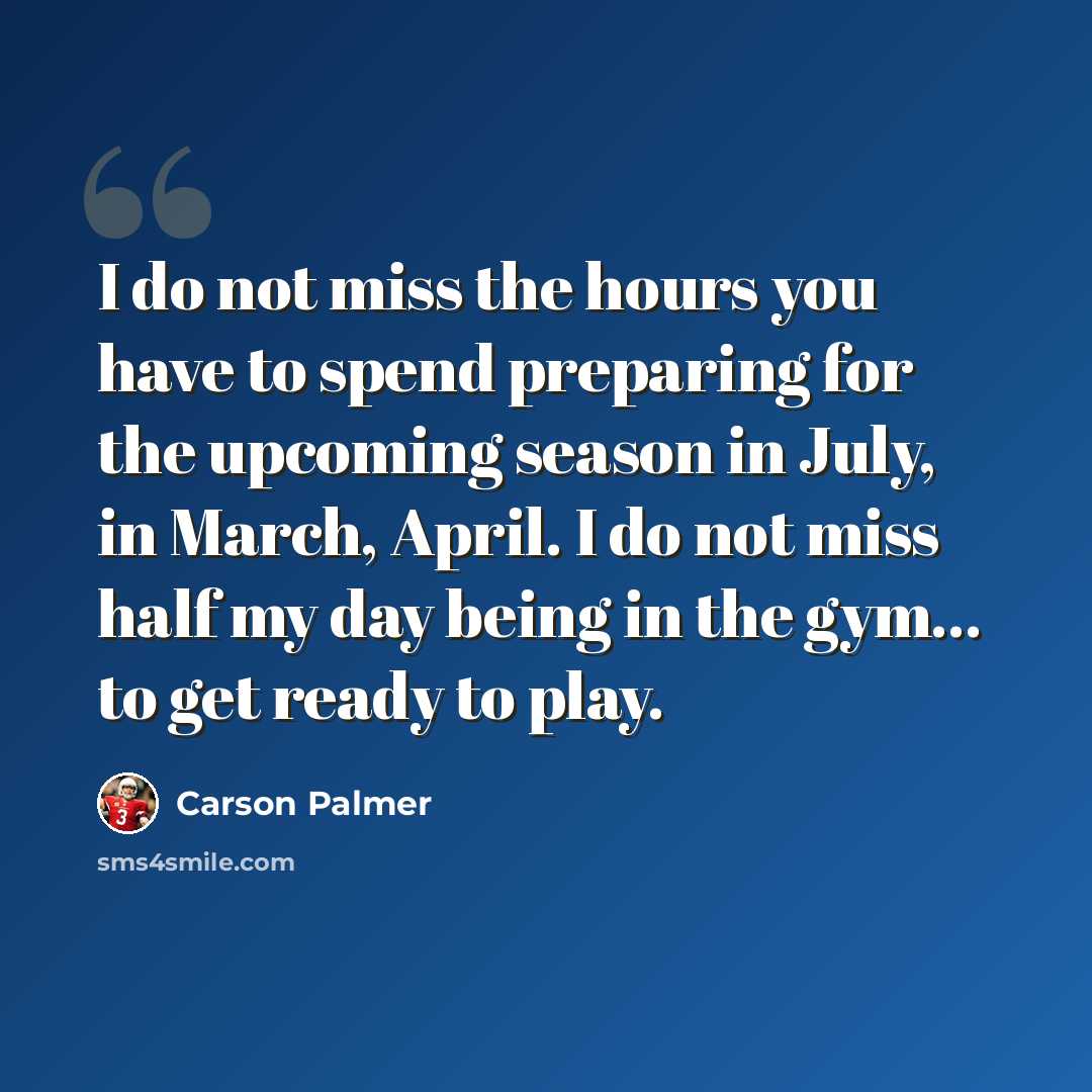 “I do not miss the hours you have to spend preparing for the upcoming season in July, in March, April. I do not miss half my day being in the gym... to get ready to play.” quote by Carson Palmer
