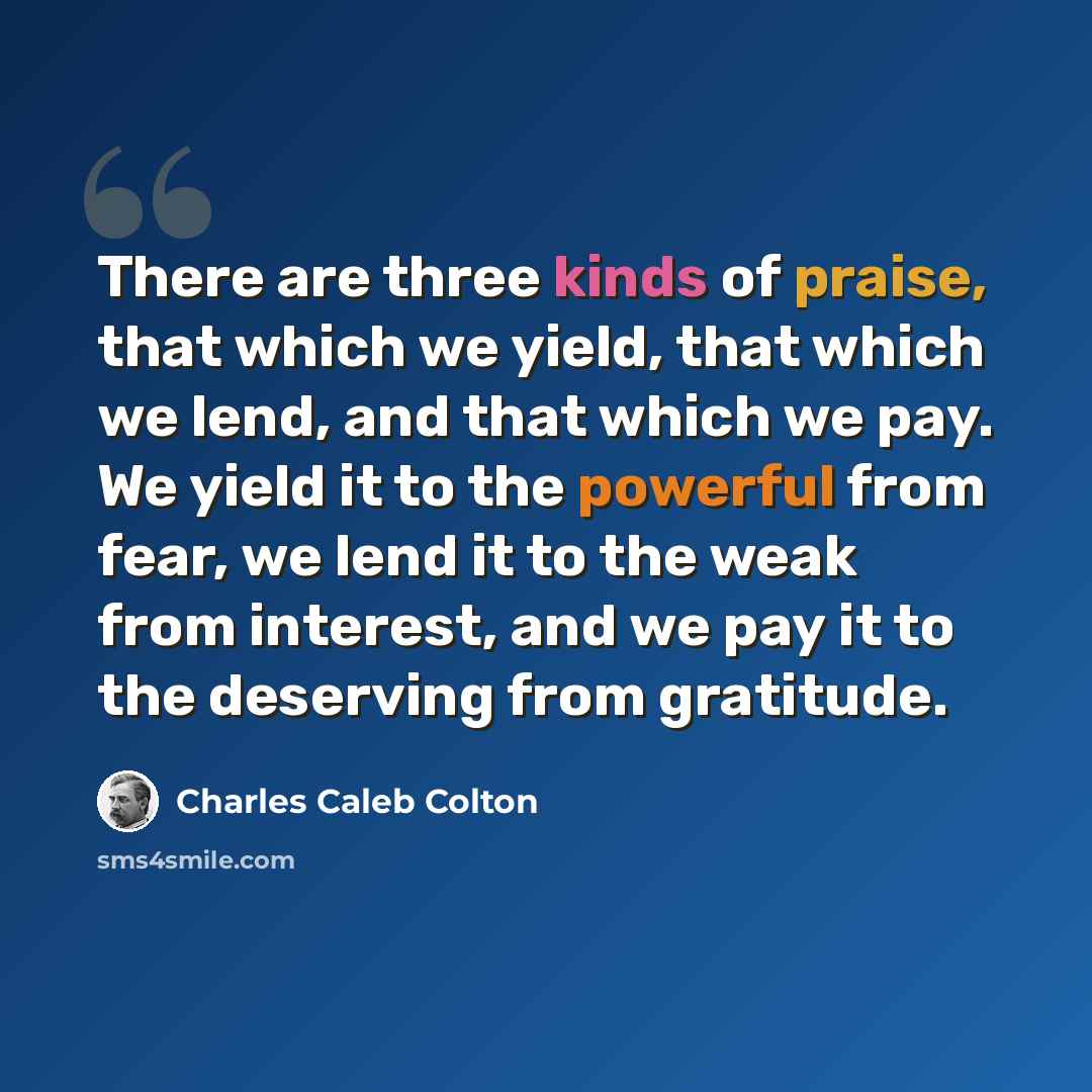 “There are three kinds of praise, that which we yield, that which we lend, and that which we pay. We yield it to the powerful from fear, we lend it to the weak from interest, and we pay it to the deserving from gratitude.” quote by Charles Caleb Colton