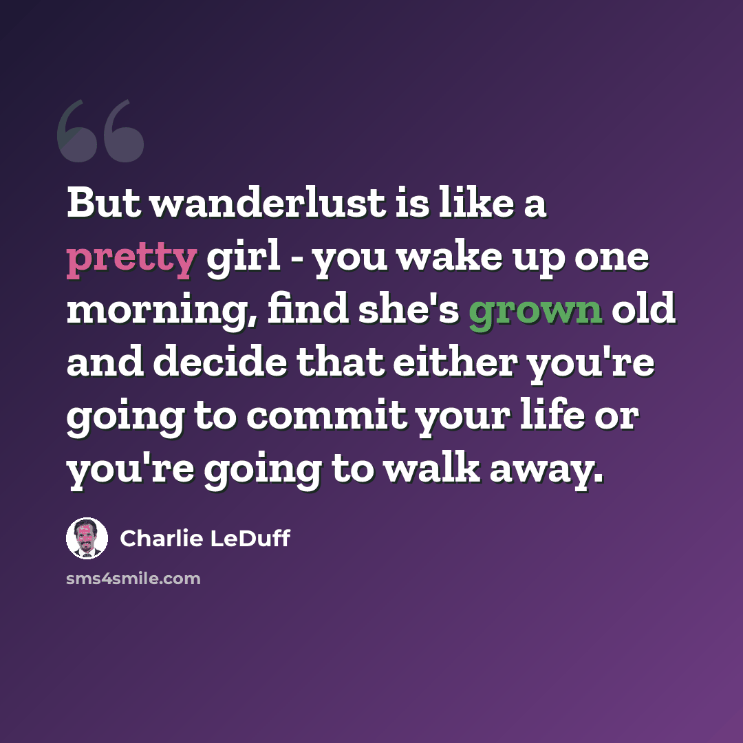 “But wanderlust is like a pretty girl - you wake up one morning, find she's grown old and decide that either you're going to commit your life or you're going to walk away.” quote by Charlie LeDuff