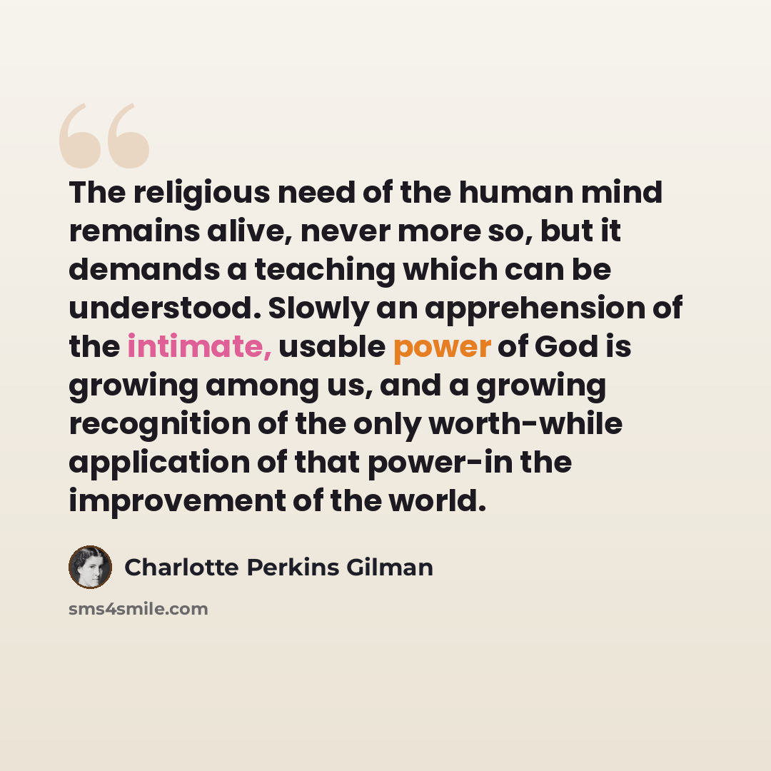 “The religious need of the human mind remains alive, never more so, but it demands a teaching which can be understood. Slowly an apprehension of the intimate, usable power of God is growing among us, and a growing recognition of the only worth-while application of that power-in the improvement of…” quote by Charlotte Perkins Gilman