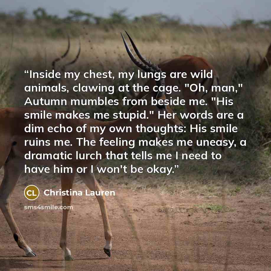 “Inside my chest, my lungs are wild animals, clawing at the cage. "Oh, man," Autumn mumbles from beside me. "His smile makes me stupid." Her words are a dim echo of my own thoughts: His smile ruins me. The feeling makes me uneasy, a dramatic lurch that tells me I need to have him or I won't be okay.” quote by Christina Lauren