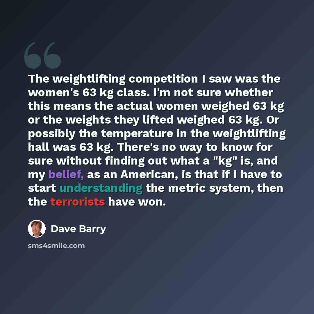 “The weightlifting competition I saw was the women's 63 kg class. I'm not sure whether this means the actual women weighed 63 kg or the weights they lifted weighed 63 kg. Or possibly the temperature in the weightlifting hall was 63 kg. There's no way to know for sure without finding out what a "kg"…” quote by Dave Barry