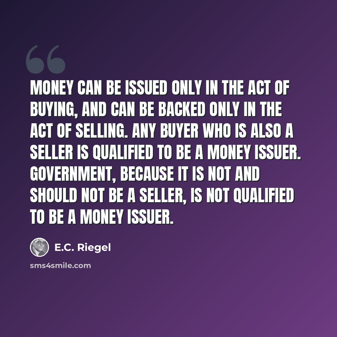 “Money can be issued only in the act of buying, and can be backed only in the act of selling. Any buyer who is also a seller is qualified to be a money issuer. Government, because it is not and should not be a seller, is not qualified to be a money issuer.” quote by E.C. Riegel