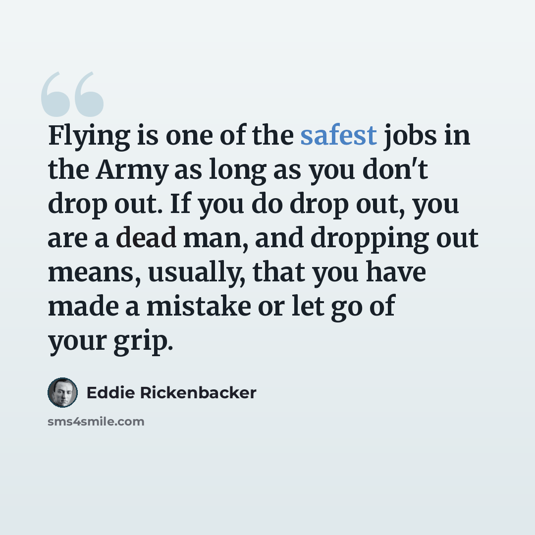 “Flying is one of the safest jobs in the Army as long as you don't drop out. If you do drop out, you are a dead man, and dropping out means, usually, that you have made a mistake or let go of your grip.” quote by Eddie Rickenbacker