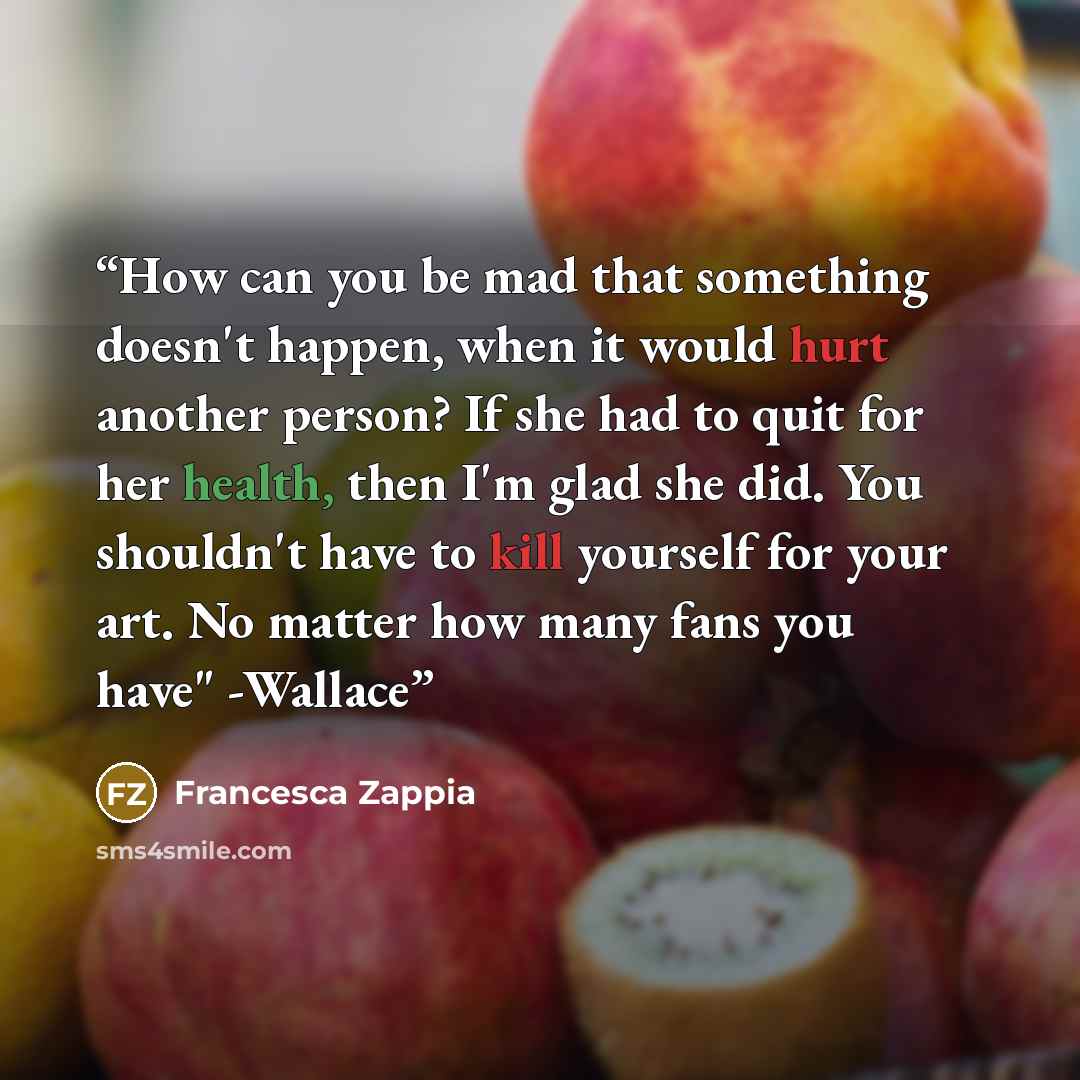 “How can you be mad that something doesn't happen, when it would hurt another person? If she had to quit for her health, then I'm glad she did. You shouldn't have to kill yourself for your art. No matter how many fans you have" -Wallace” quote by Francesca Zappia