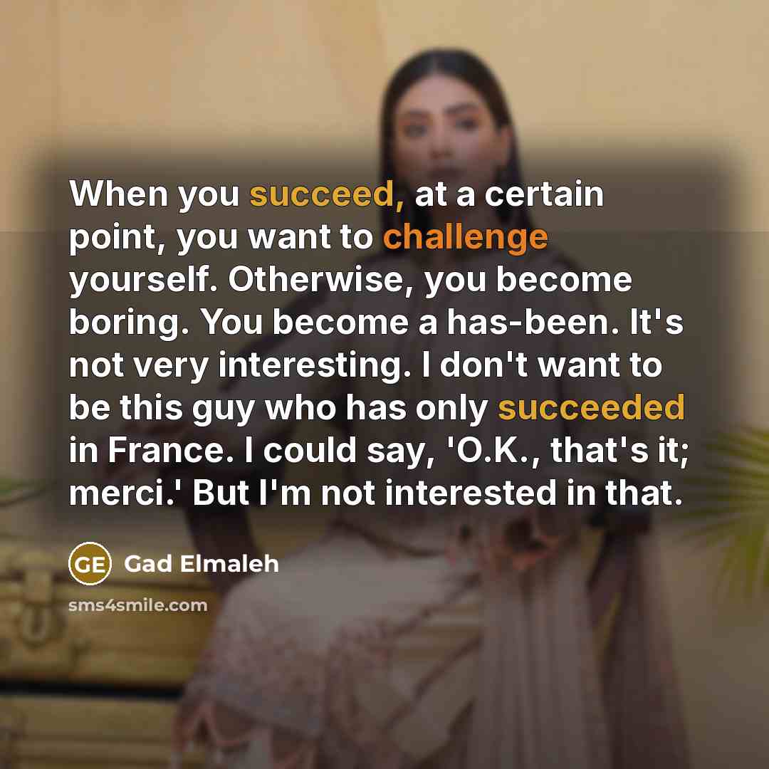 “When you succeed, at a certain point, you want to challenge yourself. Otherwise, you become boring. You become a has-been. It's not very interesting. I don't want to be this guy who has only succeeded in France. I could say, 'O.K., that's it; merci.' But I'm not interested in that.” quote by Gad Elmaleh