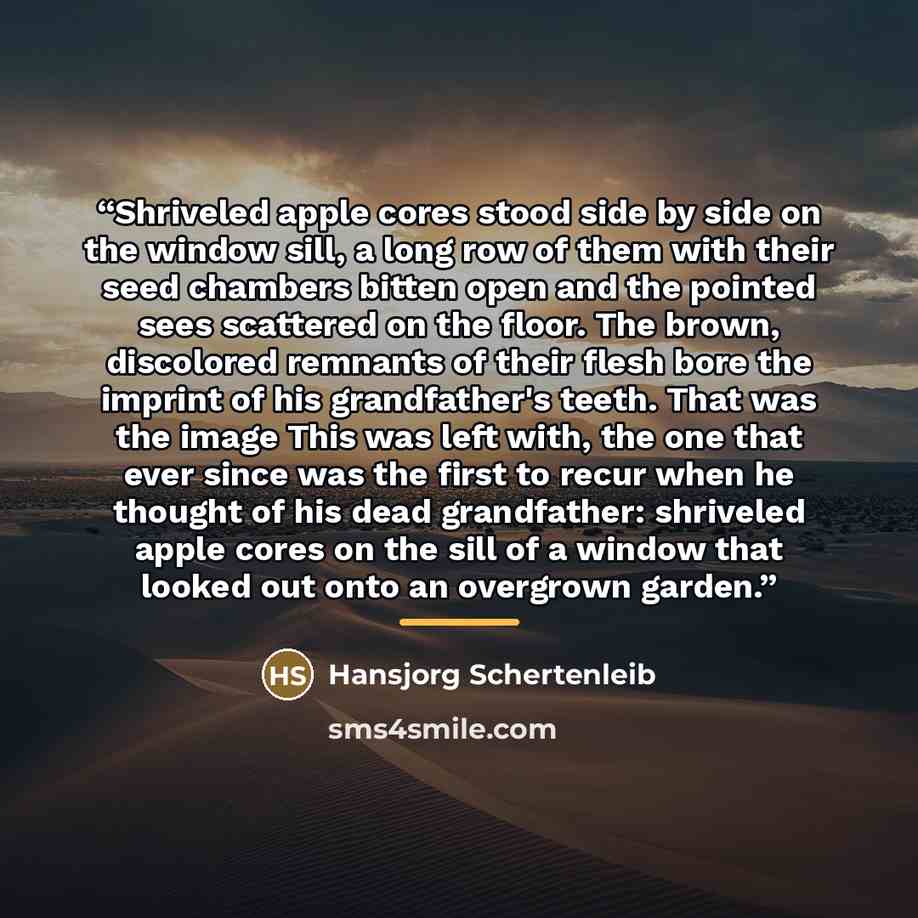 “Shriveled apple cores stood side by side on the window sill, a long row of them with their seed chambers bitten open and the pointed sees scattered on the floor. The brown, discolored remnants of their flesh bore the imprint of his grandfather's teeth. That was the image This was left with, the…” quote by Hansjorg Schertenleib
