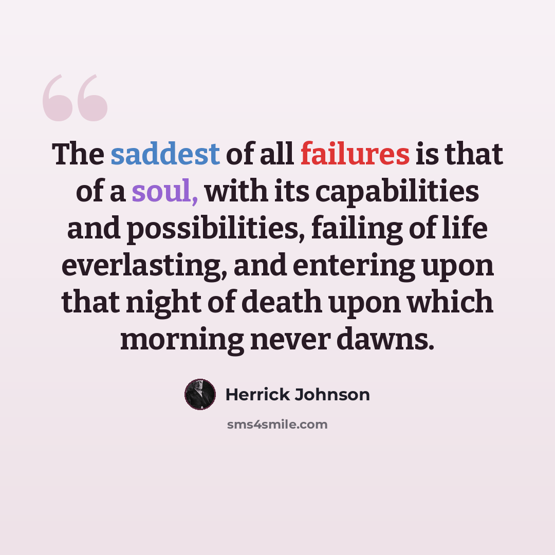 “The saddest of all failures is that of a soul, with its capabilities and possibilities, failing of life everlasting, and entering upon that night of death upon which morning never dawns.” quote by Herrick Johnson