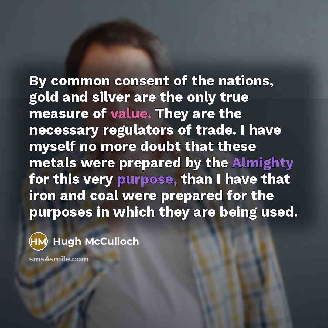 “By common consent of the nations, gold and silver are the only true measure of value. They are the necessary regulators of trade. I have myself no more doubt that these metals were prepared by the Almighty for this very purpose, than I have that iron and coal were prepared for the purposes in…” quote by Hugh McCulloch