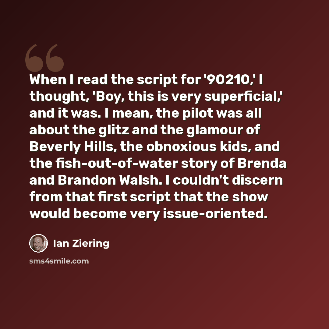 “When I read the script for '90210,' I thought, 'Boy, this is very superficial,' and it was. I mean, the pilot was all about the glitz and the glamour of Beverly Hills, the obnoxious kids, and the fish-out-of-water story of Brenda and Brandon Walsh. I couldn't discern from that first script that…” quote by Ian Ziering