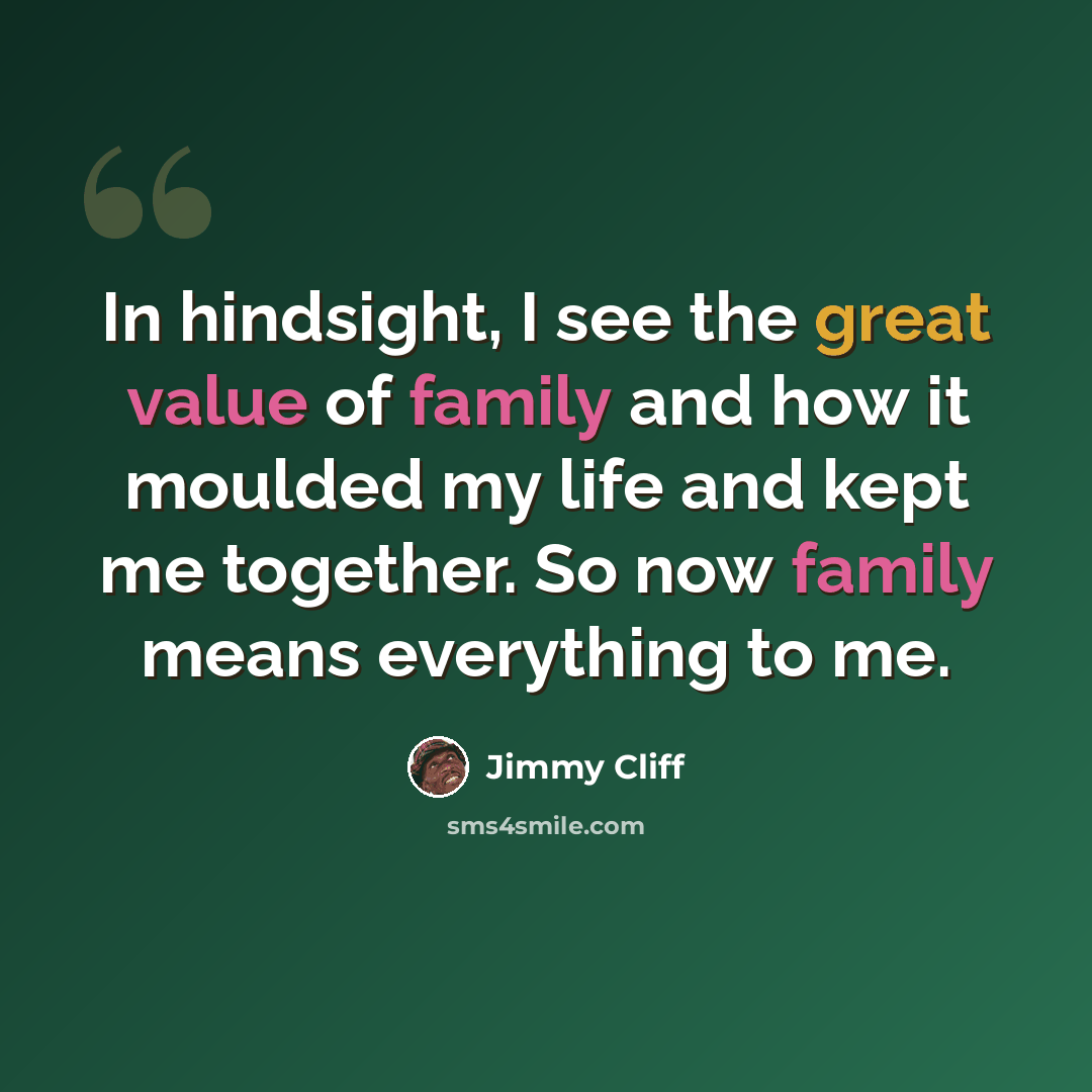 “In hindsight, I see the great value of family and how it moulded my life and kept me together. So now family means everything to me.” quote by Jimmy Cliff
