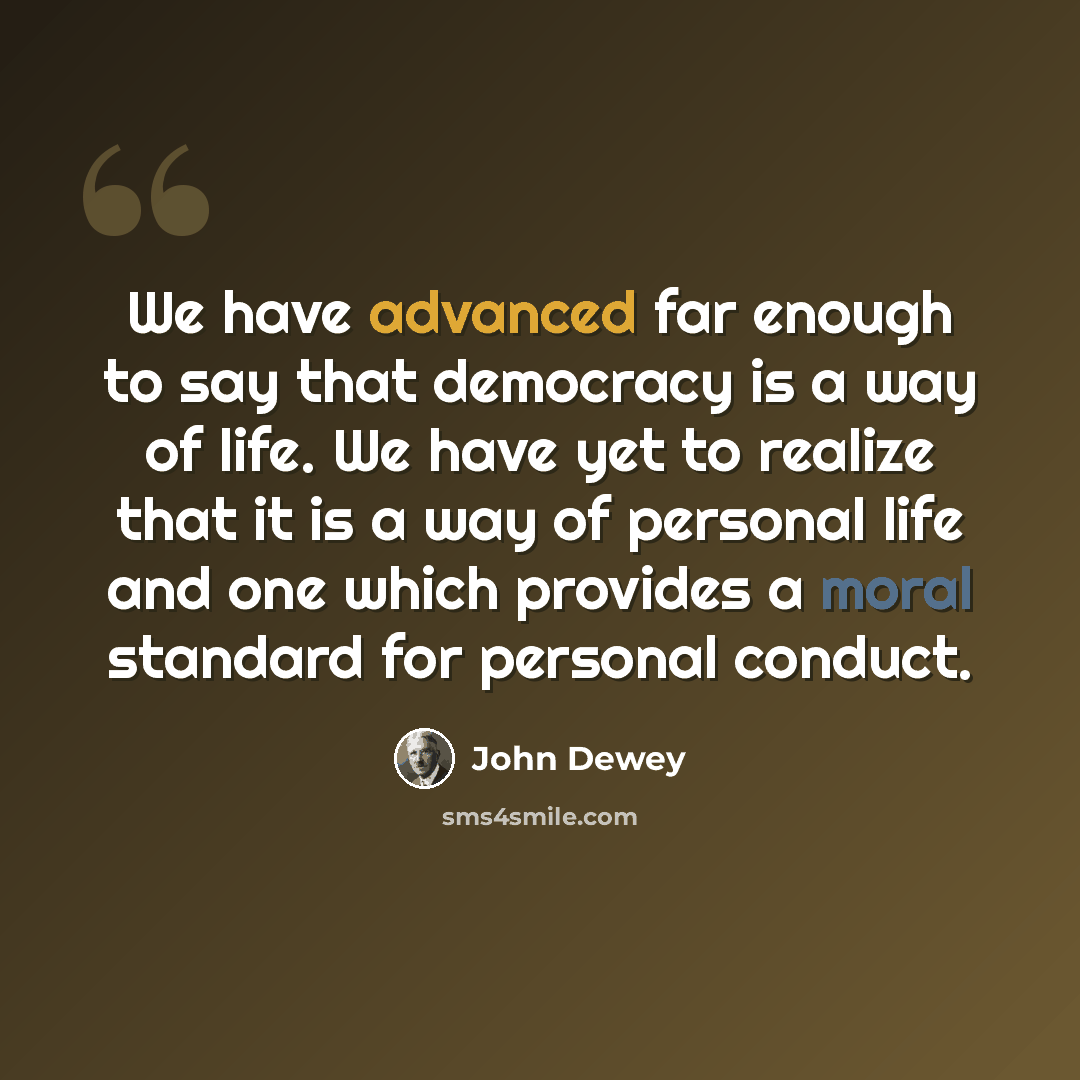 “We have advanced far enough to say that democracy is a way of life. We have yet to realize that it is a way of personal life and one which provides a moral standard for personal conduct.” quote by John Dewey