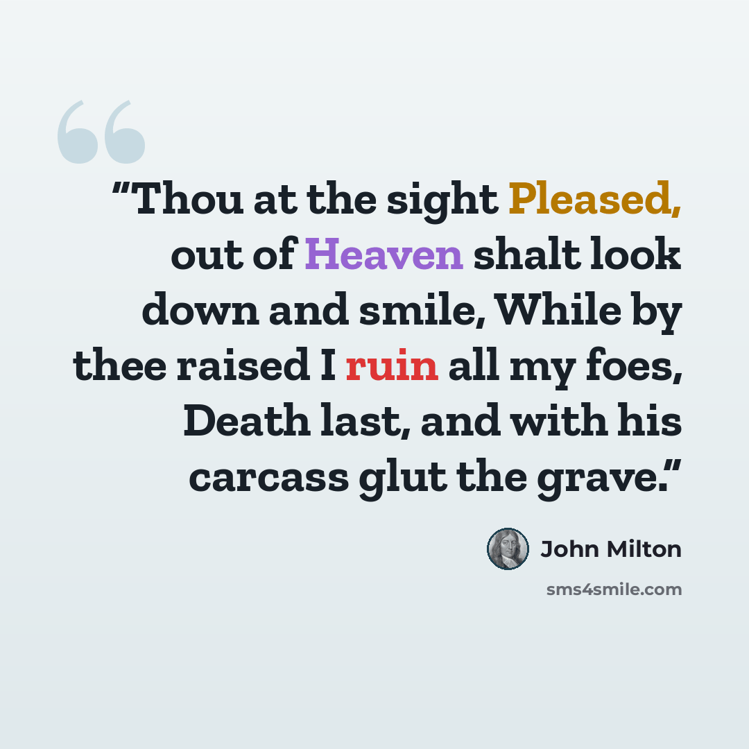 “Thou at the sight Pleased, out of Heaven shalt look down and smile, While by thee raised I ruin all my foes, Death last, and with his carcass glut the grave.” quote by John Milton