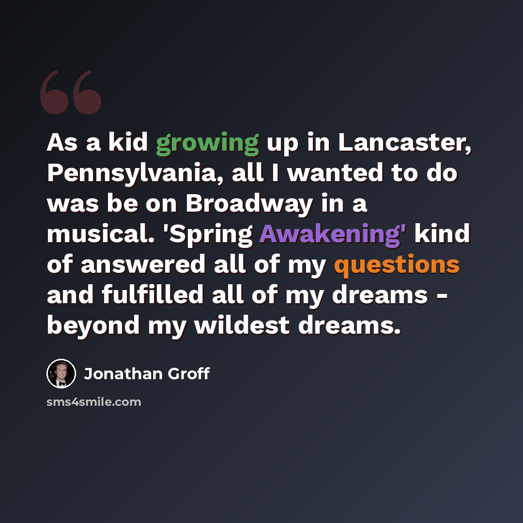 “As a kid growing up in Lancaster, Pennsylvania, all I wanted to do was be on Broadway in a musical. 'Spring Awakening' kind of answered all of my questions and fulfilled all of my dreams - beyond my wildest dreams.” quote by Jonathan Groff