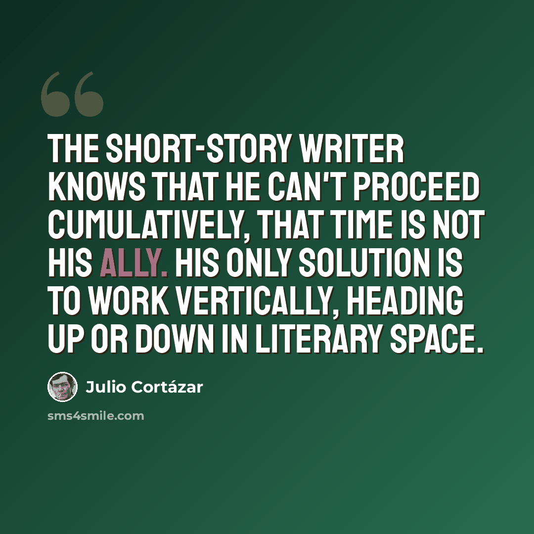 “The short-story writer knows that he can't proceed cumulatively, that time is not his ally. His only solution is to work vertically, heading up or down in literary space.” quote by Julio Cortazar