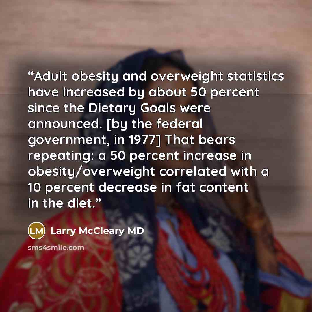 “Adult obesity and overweight statistics have increased by about 50 percent since the Dietary Goals were announced. [by the federal government, in 1977] That bears repeating: a 50 percent increase in obesity/overweight correlated with a 10 percent decrease in fat content in the diet.” quote by Larry McCleary MD