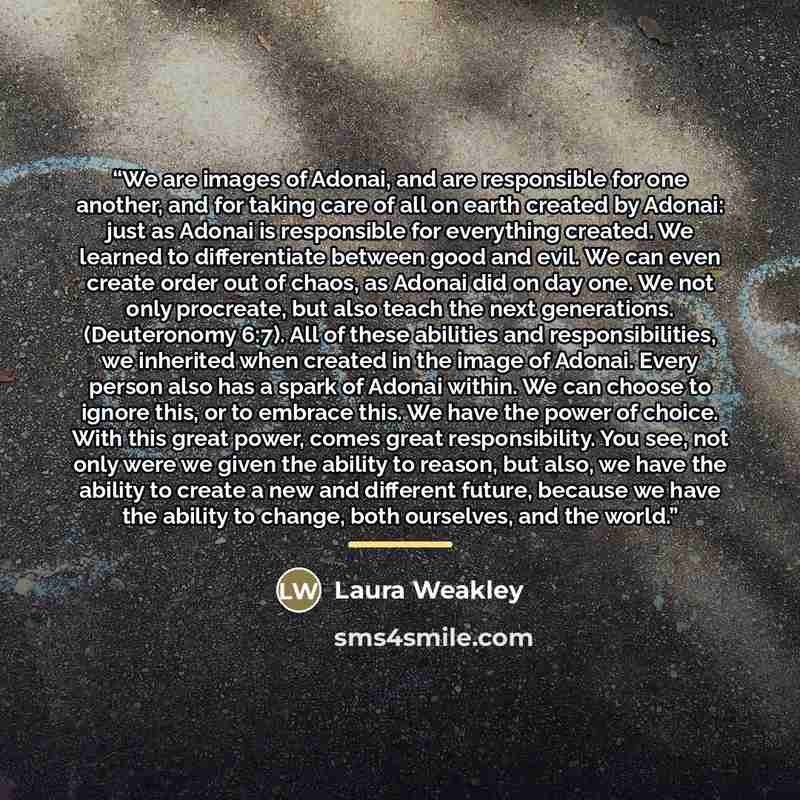 “We are images of Adonai, and are responsible for one another, and for taking care of all on earth created by Adonai: just as Adonai is responsible for everything created. We learned to differentiate between good and evil. We can even create order out of chaos, as Adonai did on day one. We not only…” quote by Laura Weakley