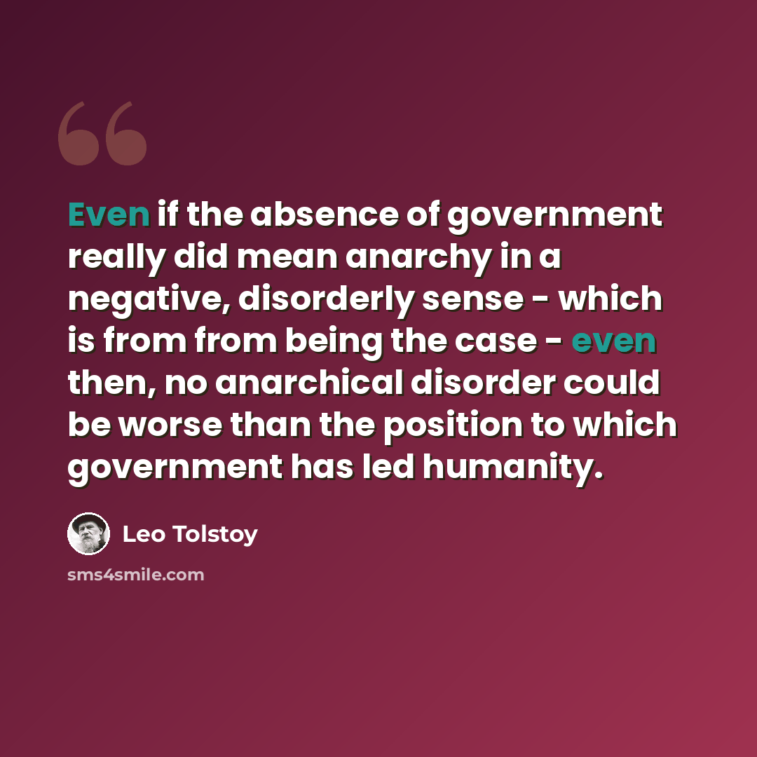 “Even if the absence of government really did mean anarchy in a negative, disorderly sense - which is from from being the case - even then, no anarchical disorder could be worse than the position to which government has led humanity.” quote by Leo Tolstoy