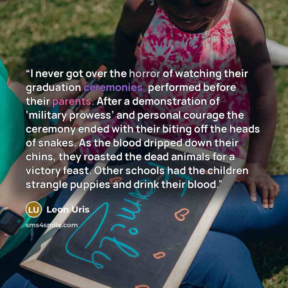 “I never got over the horror of watching their graduation ceremonies, performed before their parents. After a demonstration of ‘military prowess’ and personal courage the ceremony ended with their biting off the heads of snakes. As the blood dripped down their chins, they roasted the dead animals…” quote by Leon Uris