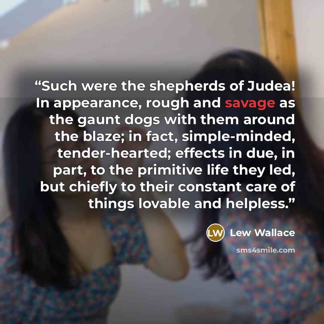 “Such were the shepherds of Judea! In appearance, rough and savage as the gaunt dogs with them around the blaze; in fact, simple-minded, tender-hearted; effects in due, in part, to the primitive life they led, but chiefly to their constant care of things lovable and helpless.” quote by Lew Wallace