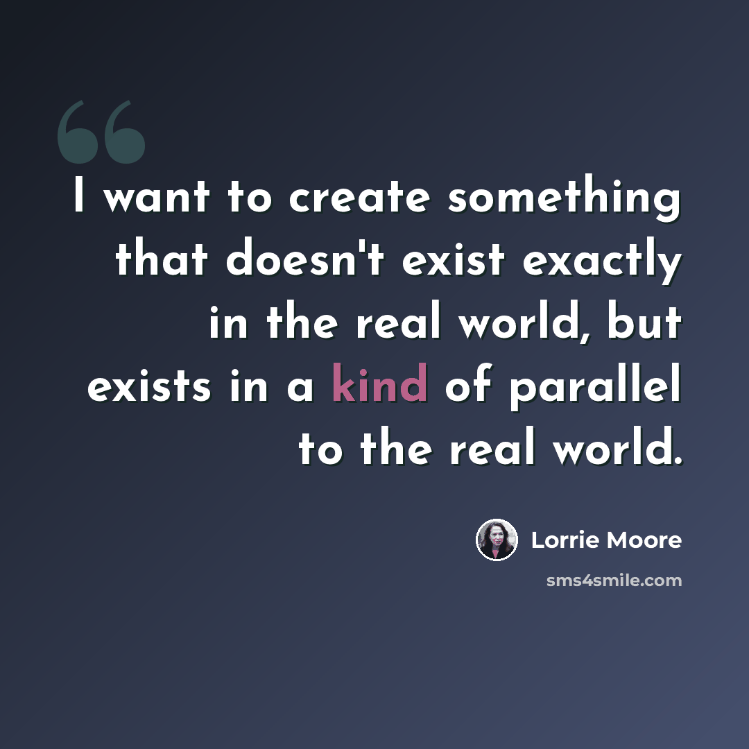 “I want to create something that doesn't exist exactly in the real world, but exists in a kind of parallel to the real world.” quote by Lorrie Moore