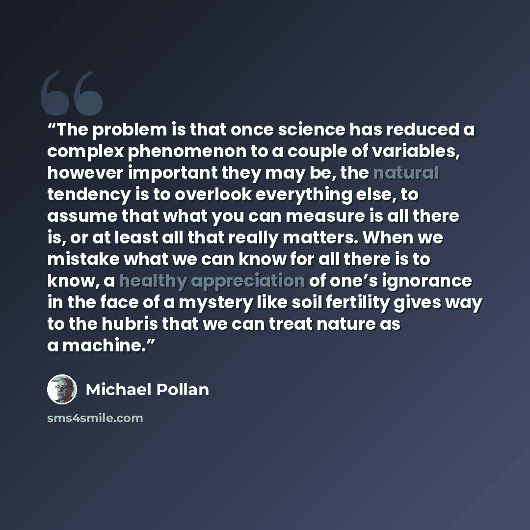 “The problem is that once science has reduced a complex phenomenon to a couple of variables, however important they may be, the natural tendency is to overlook everything else, to assume that what you can measure is all there is, or at least all that really matters. When we mistake what we can know…” quote by Michael Pollan