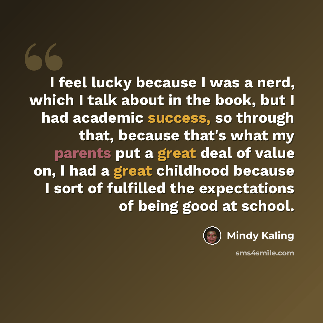 “I feel lucky because I was a nerd, which I talk about in the book, but I had academic success, so through that, because that's what my parents put a great deal of value on, I had a great childhood because I sort of fulfilled the expectations of being good at school.” quote by Mindy Kaling