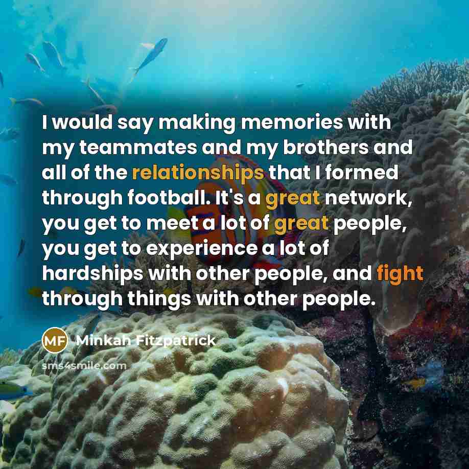 “I would say making memories with my teammates and my brothers and all of the relationships that I formed through football. It's a great network, you get to meet a lot of great people, you get to experience a lot of hardships with other people, and fight through things with other people.” quote by Minkah Fitzpatrick