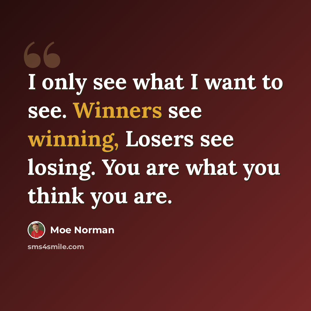 “I only see what I want to see. Winners see winning, Losers see losing. You are what you think you are.” quote by Moe Norman