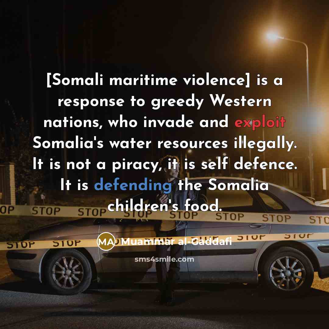 “[Somali maritime violence] is a response to greedy Western nations, who invade and exploit Somalia's water resources illegally. It is not a piracy, it is self defence. It is defending the Somalia children's food.” quote by Muammar al-Gaddafi