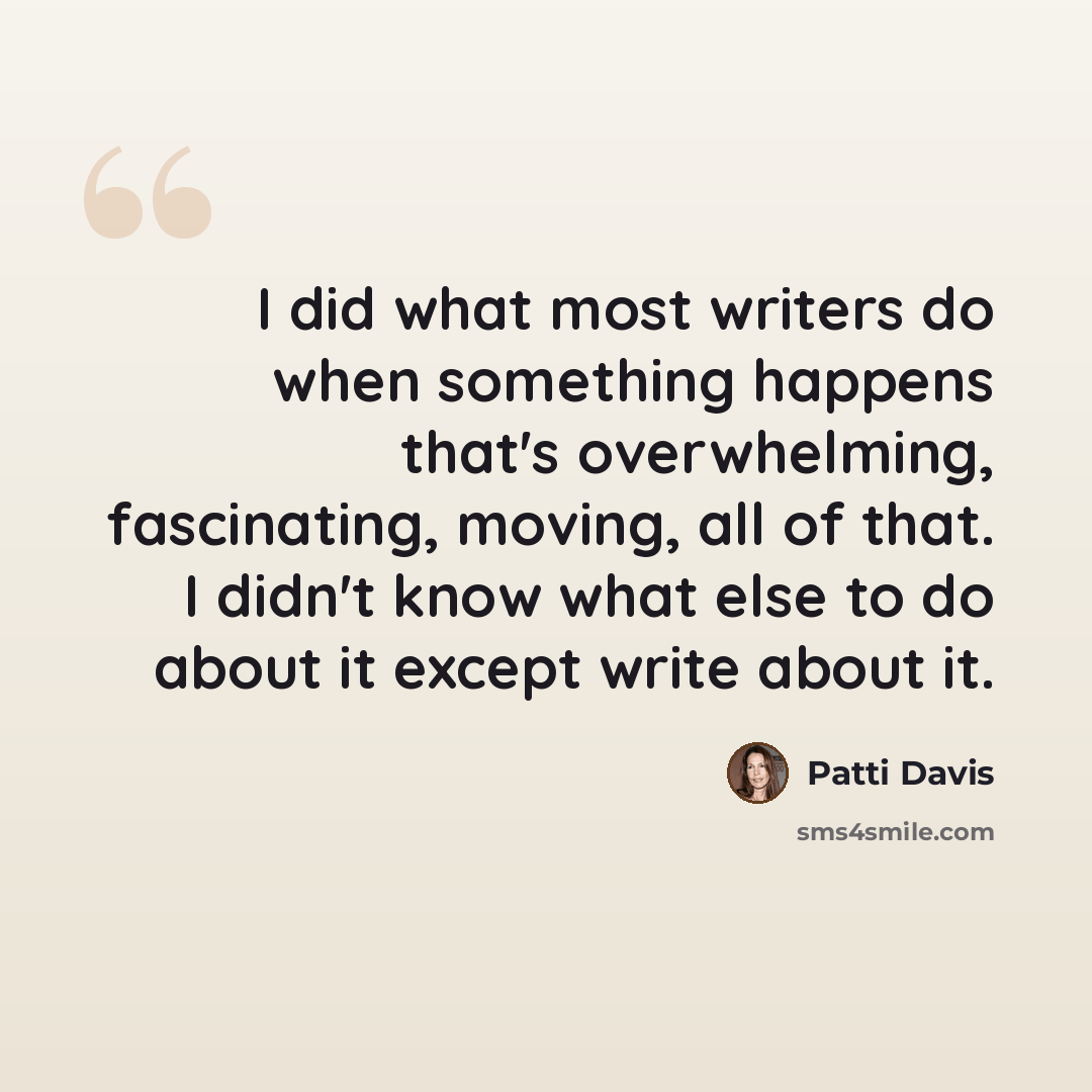 “I did what most writers do when something happens that's overwhelming, fascinating, moving, all of that. I didn't know what else to do about it except write about it.” quote by Patti Davis