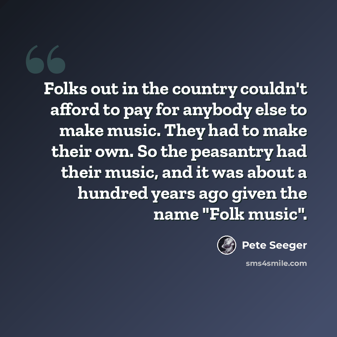 “Folks out in the country couldn't afford to pay for anybody else to make music. They had to make their own. So the peasantry had their music, and it was about a hundred years ago given the name "Folk music".” quote by Pete Seeger