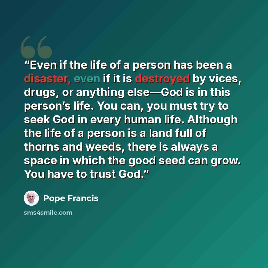 “Even if the life of a person has been a disaster, even if it is destroyed by vices, drugs, or anything else—God is in this person’s life. You can, you must try to seek God in every human life. Although the life of a person is a land full of thorns and weeds, there is always a space in which the…” quote by Pope Francis